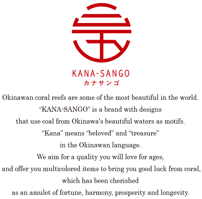 Okinawan coral reefs are some of the most beautiful in the world. “KANA-SANGO” is a brand with designs that use coal from Okinawa's beautiful waters as motifs. “Kana” means “beloved” and “treasure” in the Okinawan language.We aim for a quality you will love for ages, and offer you multicolored items to bring you good luck from coral, which has been cherished as an amulet of fortune, harmony, prosperity and longevity.