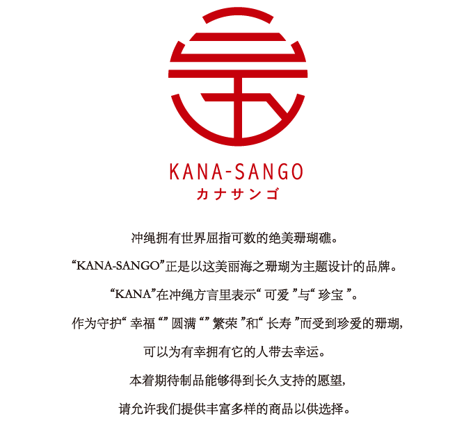 冲绳拥有世界屈指可数的绝美珊瑚礁。 “KANA-SANGO”正是以这美丽海之珊瑚为主题设计的品牌。“KANA”在冲绳方言里表示“ 可爱 ”与“ 珍宝 ”。 作为守护“ 幸福 “” 圆满 “” 繁荣 ”和“ 长寿 ”而受到珍爱的珊瑚,可以为有幸拥有它的人带去幸运。本着期待制品能够得到长久支持的愿望,请允许我们提供丰富多样的商品以供选择。