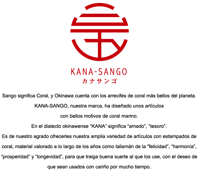 Sango significa Coral, y Okinawa cuenta con los arrecifes de coral más bellos del planeta.
KANA-SANGO, nuestra marca, ha diseñado unos artículos con bellos motivos de coral marino.
En el dialecto okinawense “KANA” significa “amado”, “tesoro”.
Es de nuestro agrado ofrecerles nuestra amplia variedad de artículos con estampados de coral, material valorado a lo largo de los años como talismán de la 